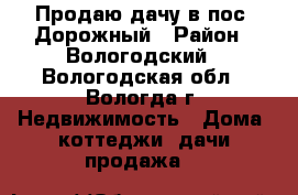 Продаю дачу в пос. Дорожный › Район ­ Вологодский - Вологодская обл., Вологда г. Недвижимость » Дома, коттеджи, дачи продажа   